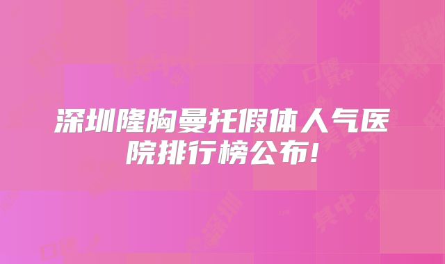 深圳隆胸曼托假体人气医院排行榜公布!