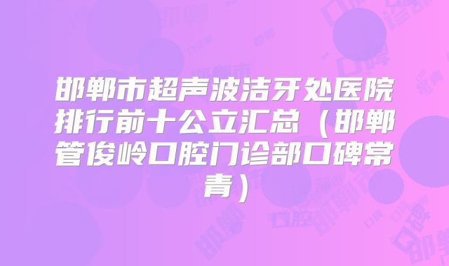 邯郸市超声波洁牙处医院排行前十公立汇总（邯郸管俊岭口腔门诊部口碑常青）