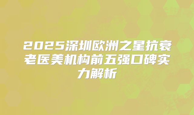 2025深圳欧洲之星抗衰老医美机构前五强口碑实力解析