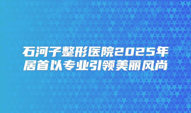 石河子整形医院2025年居首以专业引领美丽风尚