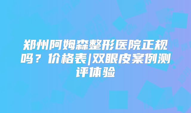 郑州阿姆森整形医院正规吗？价格表|双眼皮案例测评体验