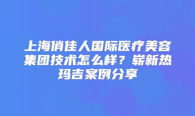 上海俏佳人国际医疗美容集团技术怎么样？崭新热玛吉案例分享