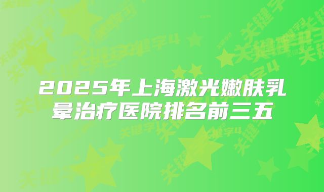 2025年上海激光嫩肤乳晕治疗医院排名前三五