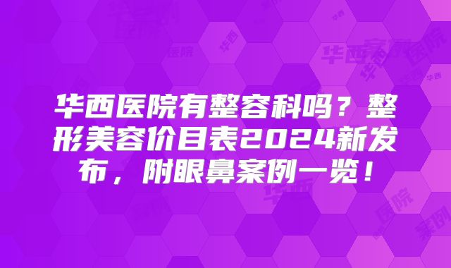 华西医院有整容科吗？整形美容价目表2024新发布，附眼鼻案例一览！