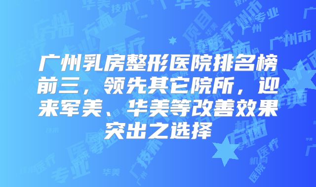 广州乳房整形医院排名榜前三，领先其它院所，迎来军美、华美等改善效果突出之选择