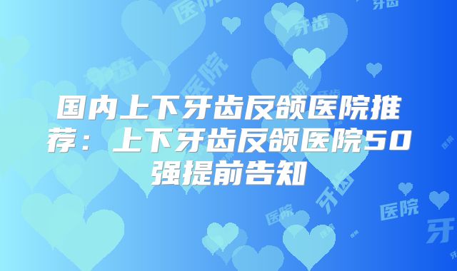 国内上下牙齿反颌医院推荐：上下牙齿反颌医院50强提前告知