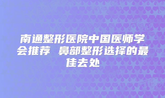 南通整形医院中国医师学会推荐 鼻部整形选择的最佳去处