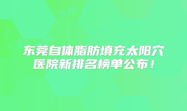 东莞自体脂肪填充太阳穴医院新排名榜单公布！
