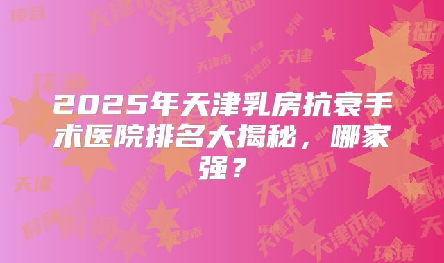 2025年天津乳房抗衰手术医院排名大揭秘，哪家强？