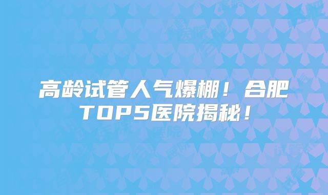 高龄试管人气爆棚！合肥TOP5医院揭秘！