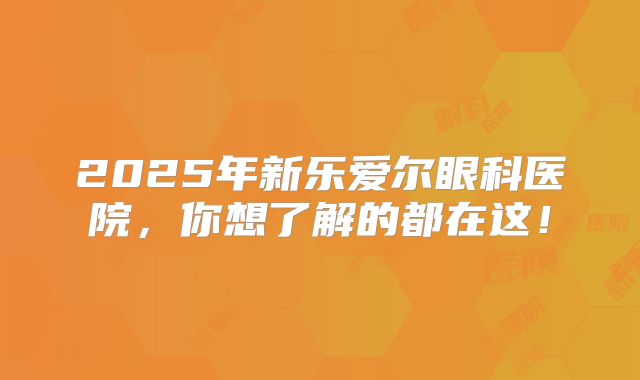 2025年新乐爱尔眼科医院，你想了解的都在这！