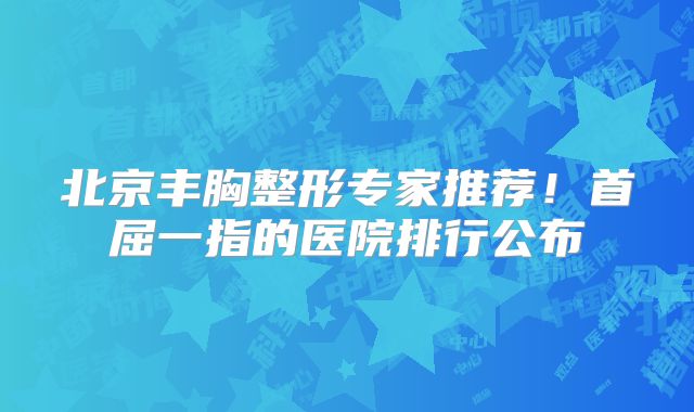 北京丰胸整形专家推荐！首屈一指的医院排行公布