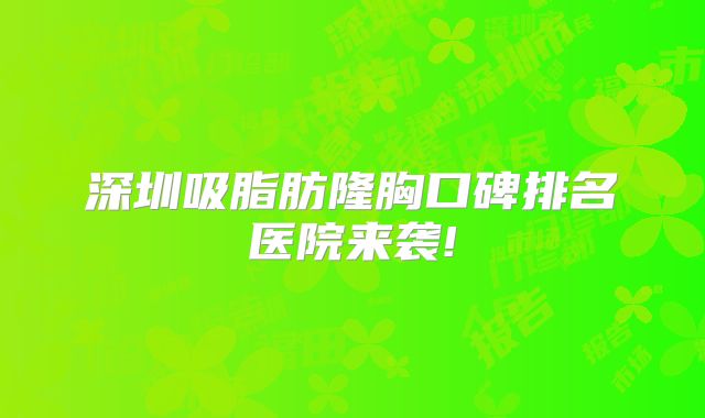 深圳吸脂肪隆胸口碑排名医院来袭!