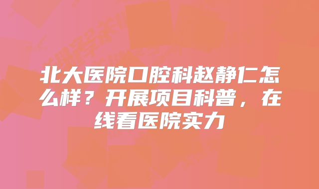 北大医院口腔科赵静仁怎么样？开展项目科普，在线看医院实力