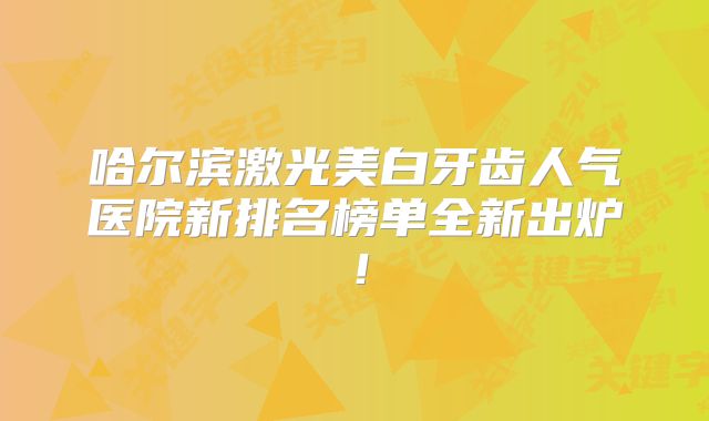 哈尔滨激光美白牙齿人气医院新排名榜单全新出炉！