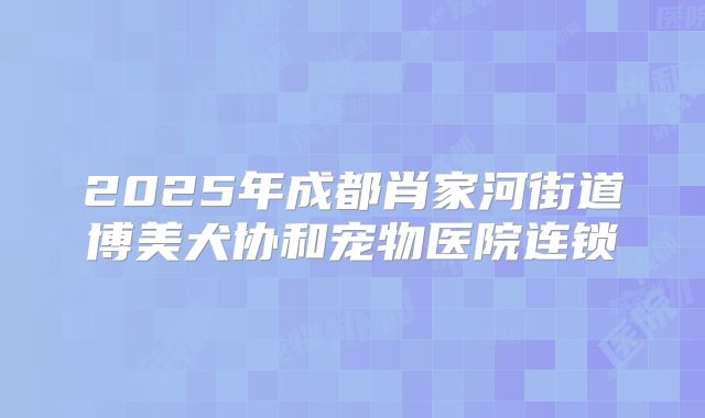 2025年成都肖家河街道博美犬协和宠物医院连锁