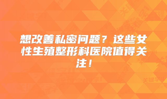 想改善私密问题？这些女性生殖整形科医院值得关注！