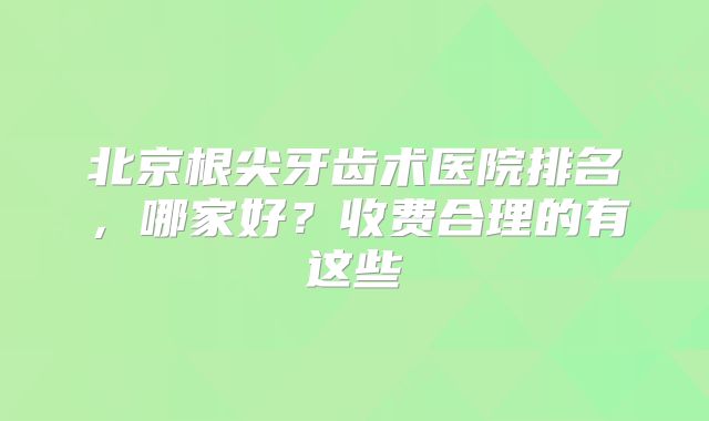 北京根尖牙齿术医院排名，哪家好？收费合理的有这些