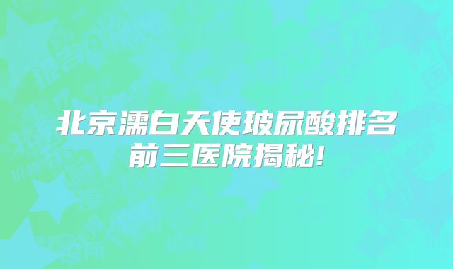 北京濡白天使玻尿酸排名前三医院揭秘!
