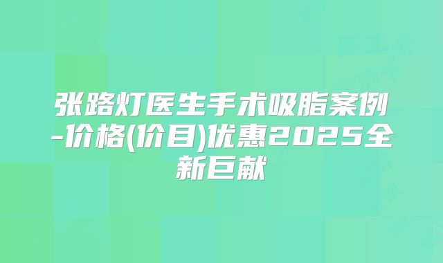 张路灯医生手术吸脂案例-价格(价目)优惠2025全新巨献