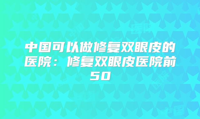 中国可以做修复双眼皮的医院：修复双眼皮医院前50