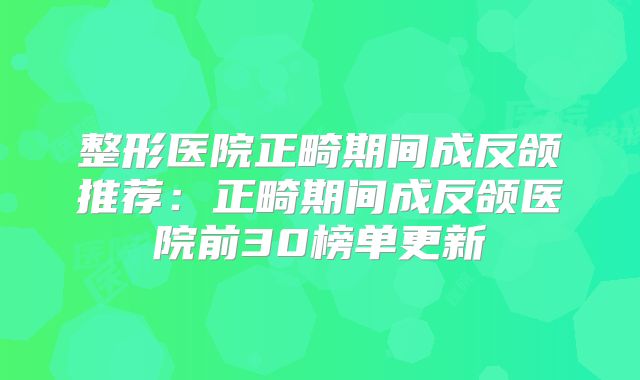 整形医院正畸期间成反颌推荐：正畸期间成反颌医院前30榜单更新