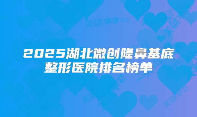 2025湖北微创隆鼻基底整形医院排名榜单