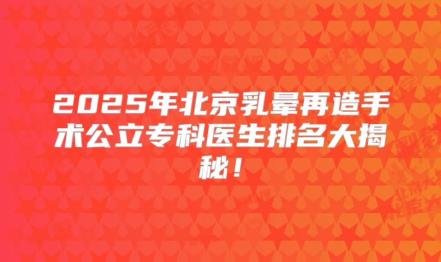 2025年北京乳晕再造手术公立专科医生排名大揭秘！