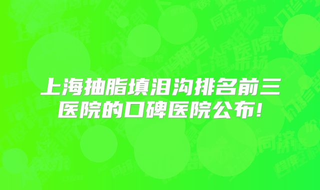上海抽脂填泪沟排名前三医院的口碑医院公布!