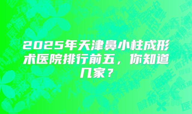 2025年天津鼻小柱成形术医院排行前五，你知道几家？