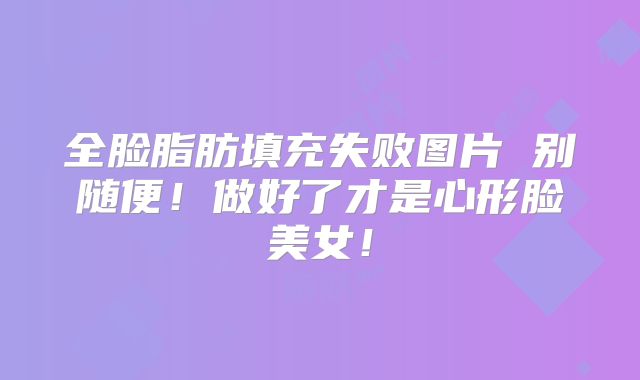 全脸脂肪填充失败图片 别随便！做好了才是心形脸美女！