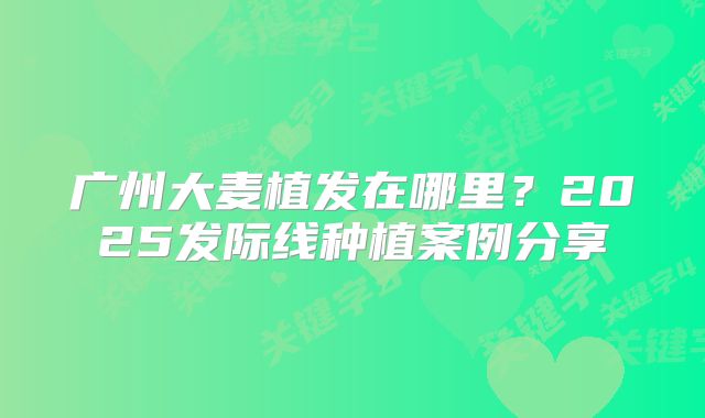 广州大麦植发在哪里？2025发际线种植案例分享