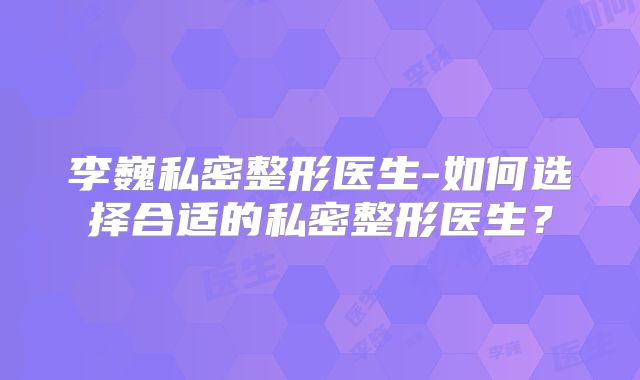 李巍私密整形医生-如何选择合适的私密整形医生？