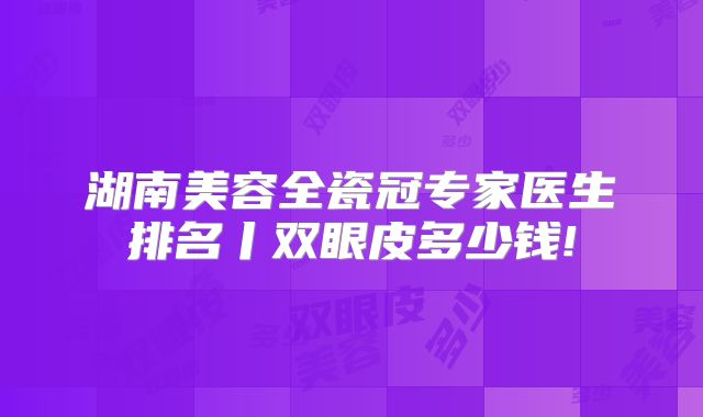 湖南美容全瓷冠专家医生排名丨双眼皮多少钱!