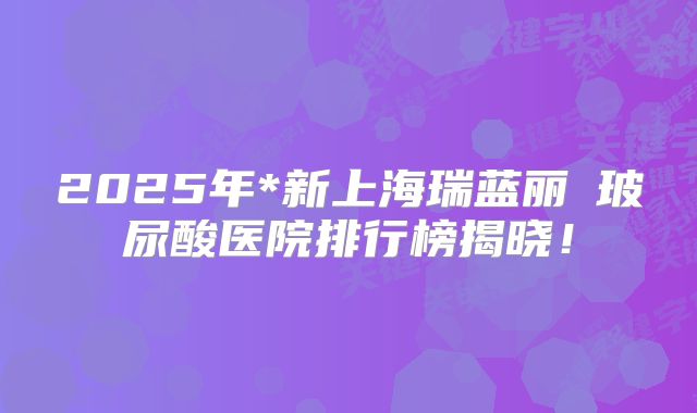 2025年*新上海瑞蓝丽瑅玻尿酸医院排行榜揭晓！
