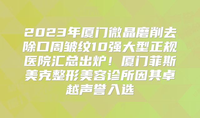2023年厦门微晶磨削去除口周皱纹10强大型正规医院汇总出炉！厦门菲斯美克整形美容诊所因其卓越声誉入选