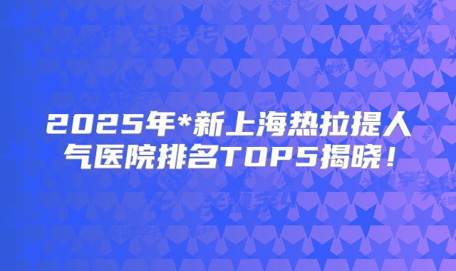 2025年*新上海热拉提人气医院排名TOP5揭晓！