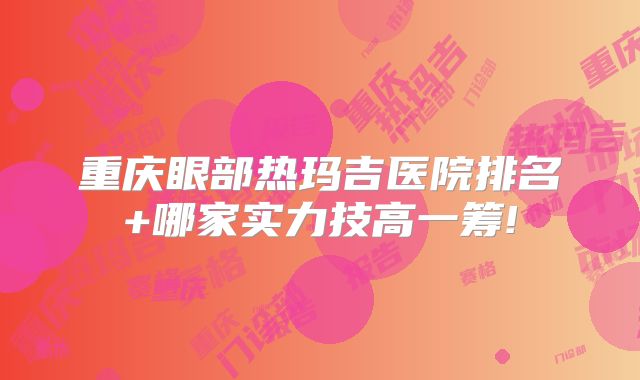 重庆眼部热玛吉医院排名+哪家实力技高一筹!