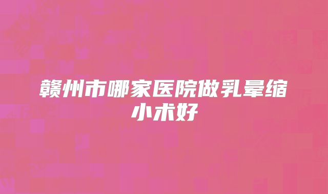 赣州市哪家医院做乳晕缩小术好