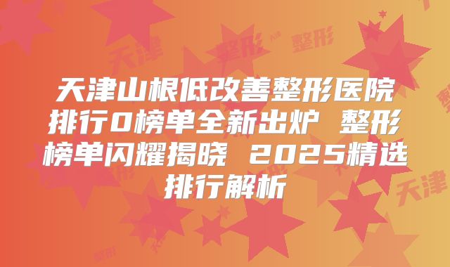 天津山根低改善整形医院排行0榜单全新出炉 整形榜单闪耀揭晓 2025精选排行解析