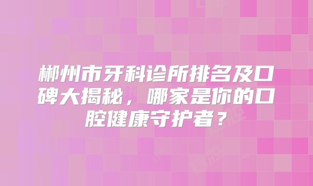 郴州市牙科诊所排名及口碑大揭秘，哪家是你的口腔健康守护者？