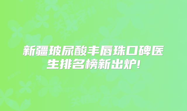 新疆玻尿酸丰唇珠口碑医生排名榜新出炉!