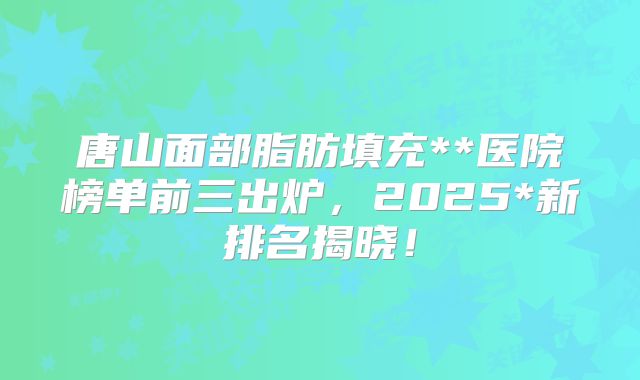 唐山面部脂肪填充**医院榜单前三出炉，2025*新排名揭晓！