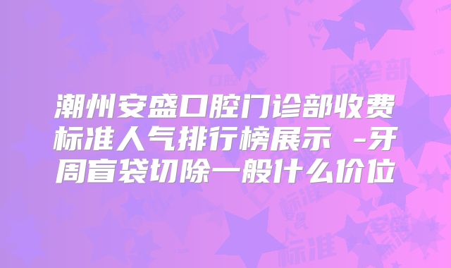 潮州安盛口腔门诊部收费标准人气排行榜展示 -牙周盲袋切除一般什么价位