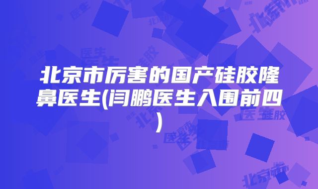 北京市厉害的国产硅胶隆鼻医生(闫鹏医生入围前四)