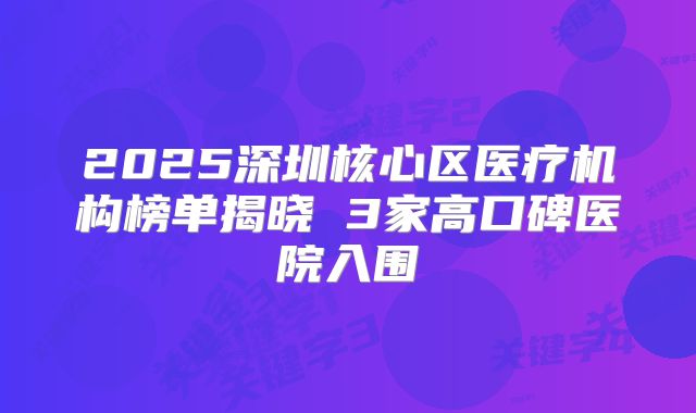 2025深圳核心区医疗机构榜单揭晓 3家高口碑医院入围