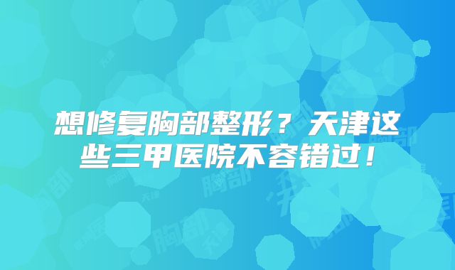 想修复胸部整形？天津这些三甲医院不容错过！