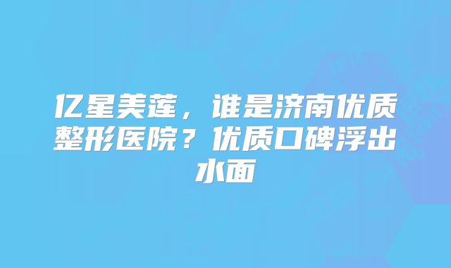 亿星美莲，谁是济南优质整形医院？优质口碑浮出水面