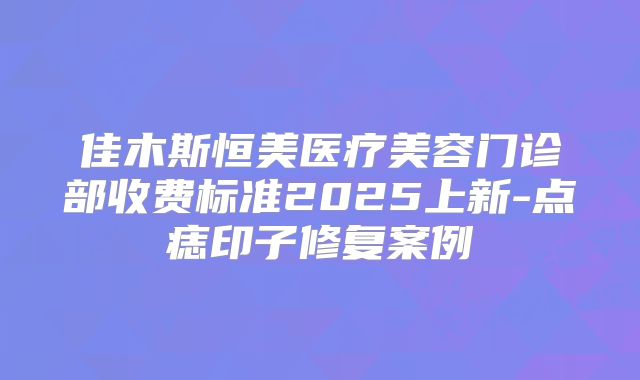 佳木斯恒美医疗美容门诊部收费标准2025上新-点痣印子修复案例
