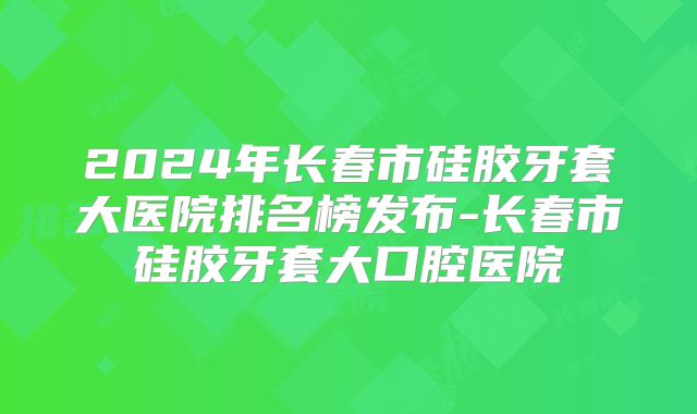 2024年长春市硅胶牙套大医院排名榜发布-长春市硅胶牙套大口腔医院